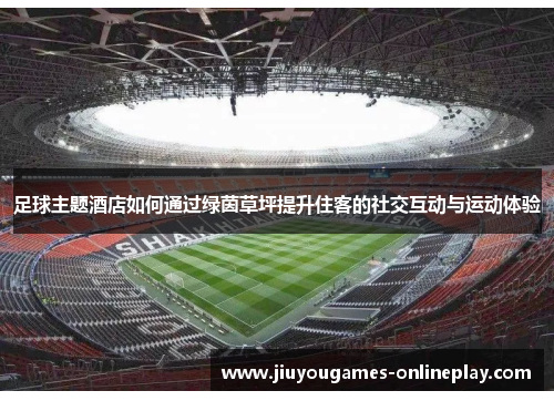 足球主题酒店如何通过绿茵草坪提升住客的社交互动与运动体验